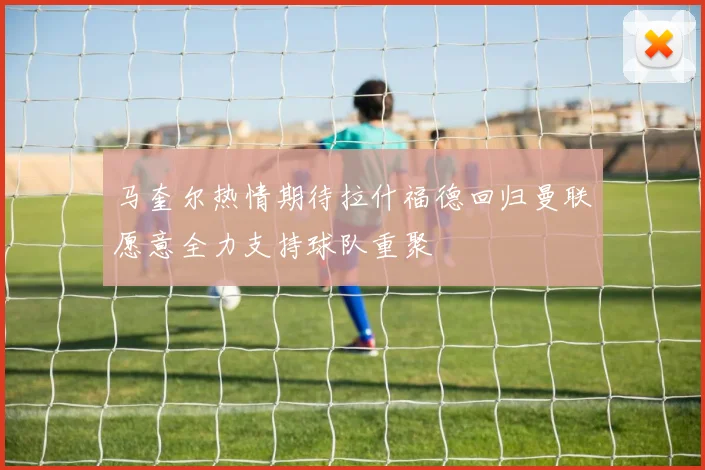 马奎尔热情期待拉什福德回归曼联愿意全力支持球队重聚