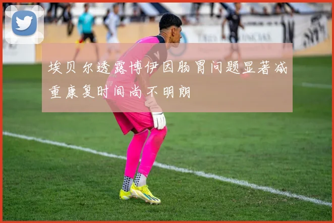 埃贝尔透露博伊因肠胃问题显著减重康复时间尚不明朗