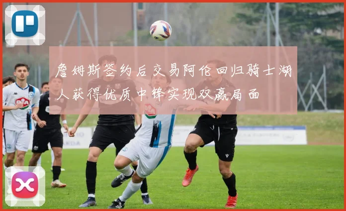詹姆斯签约后交易阿伦回归骑士湖人获得优质中锋实现双赢局面