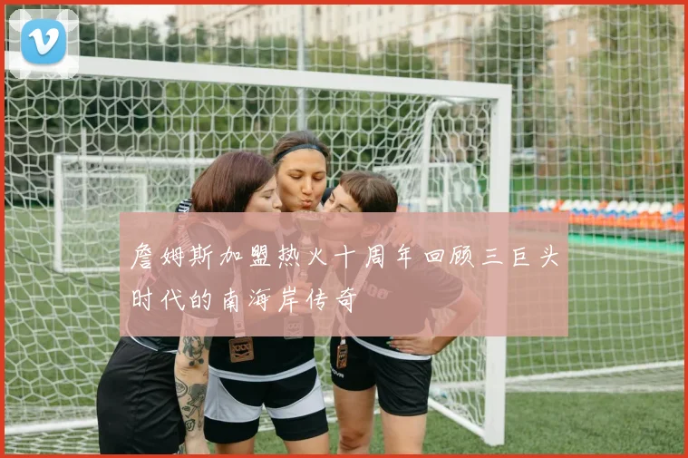 詹姆斯加盟热火十周年回顾三巨头时代的南海岸传奇