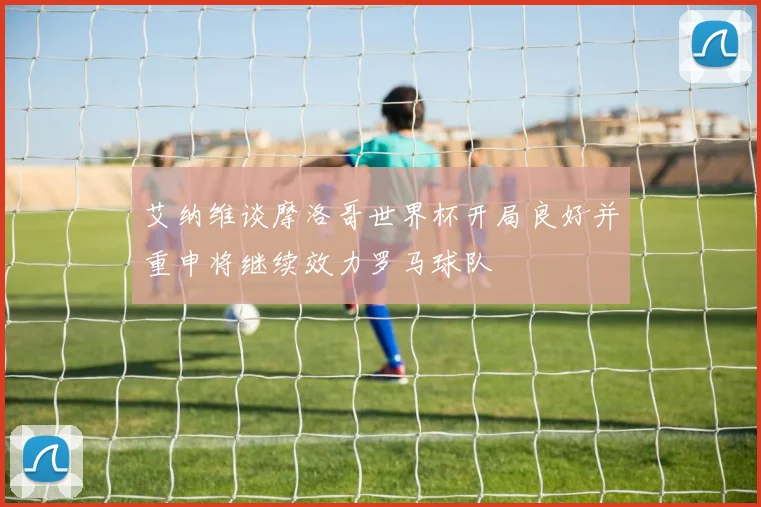艾纳维谈摩洛哥世界杯开局良好并重申将继续效力罗马球队