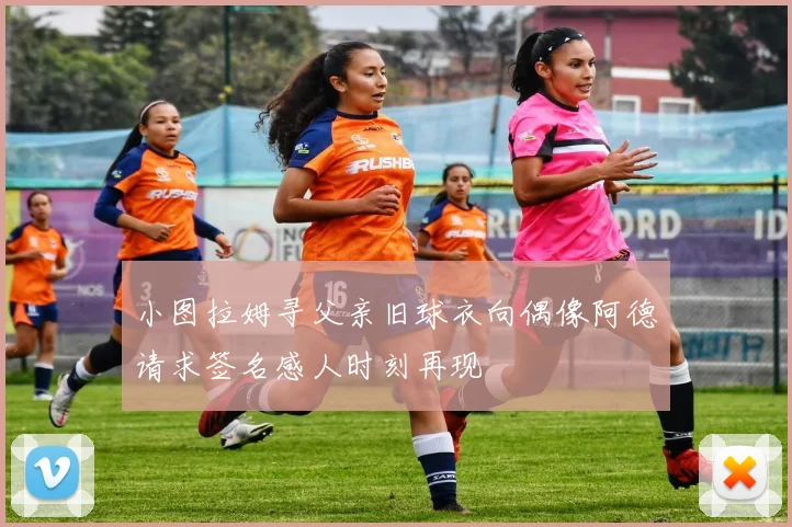 小图拉姆寻父亲旧球衣向偶像阿德请求签名感人时刻再现