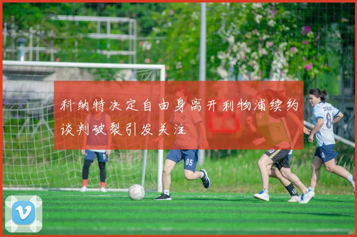 科纳特决定自由身离开利物浦续约谈判破裂引发关注