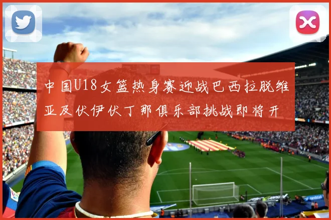 中国U18女篮热身赛迎战巴西拉脱维亚及伏伊伏丁那俱乐部挑战即将开启