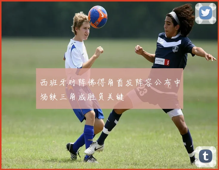 西班牙对阵佛得角首发阵容公布中场铁三角成胜负关键