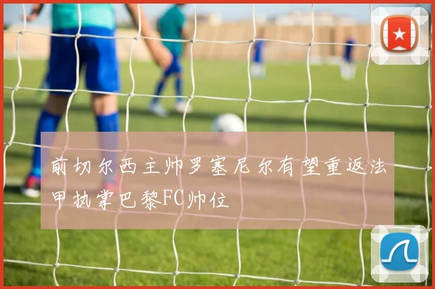 前切尔西主帅罗塞尼尔有望重返法甲执掌巴黎FC帅位