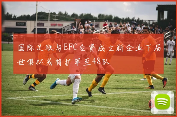 国际足联与EFC合资成立新企业下届世俱杯或将扩军至48队