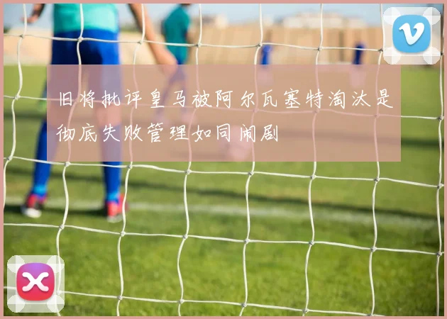 旧将批评皇马被阿尔瓦塞特淘汰是彻底失败管理如同闹剧