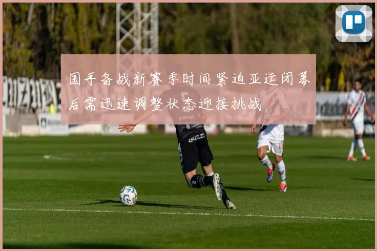 国手备战新赛季时间紧迫亚运闭幕后需迅速调整状态迎接挑战