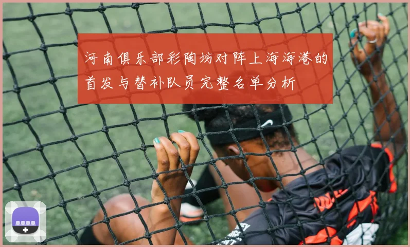 河南俱乐部彩陶坊对阵上海海港的首发与替补队员完整名单分析