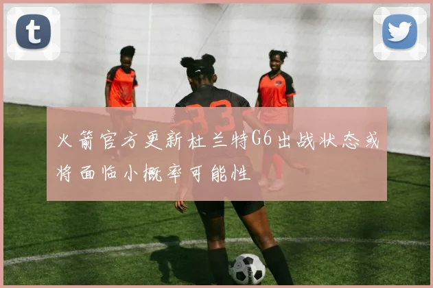 火箭官方更新杜兰特G6出战状态或将面临小概率可能性