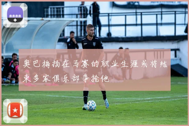 奥巴梅扬在马赛的职业生涯或将结束多家俱乐部争抢他